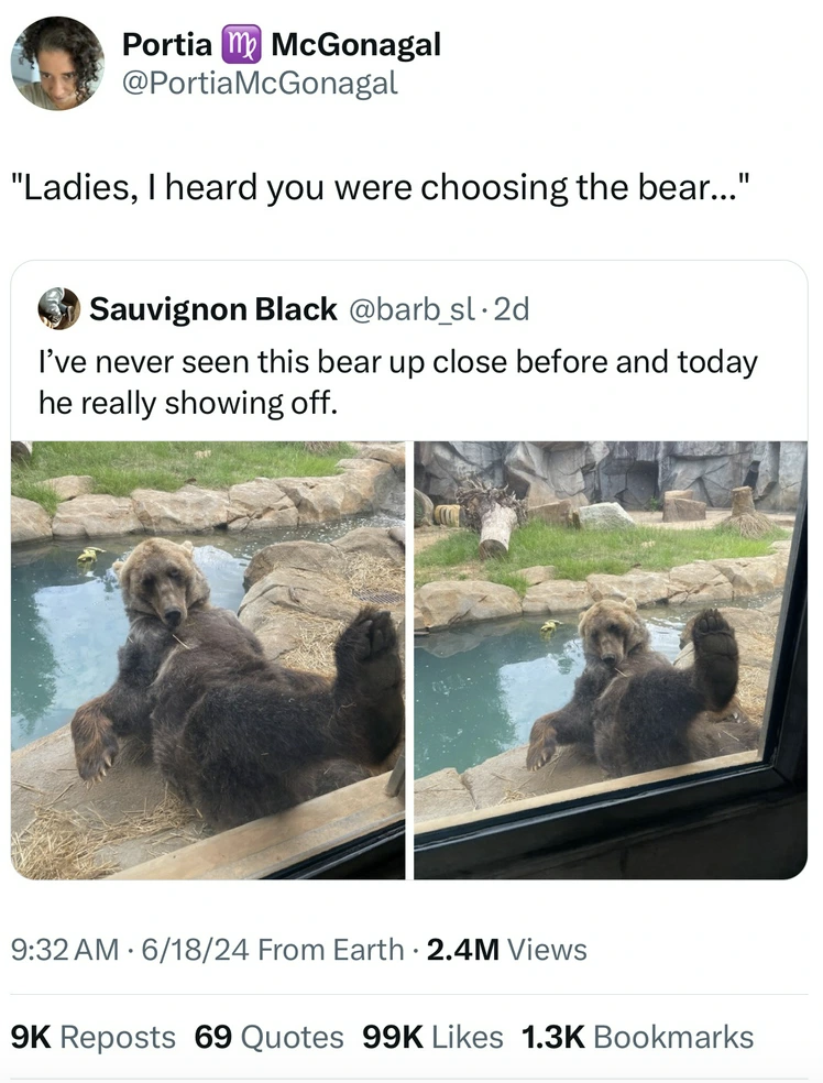 grizzly bear - Portia McGonagal "Ladies, I heard you were choosing the bear..." Sauvignon Black I've never seen this bear up close before and today he really showing off. 61824 From Earth 2.4M Views 9K Reposts 69 Quotes 99K Bookmarks